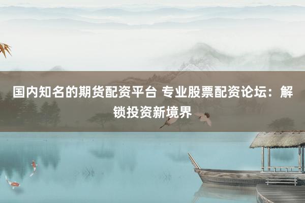 国内知名的期货配资平台 专业股票配资论坛：解锁投资新境界