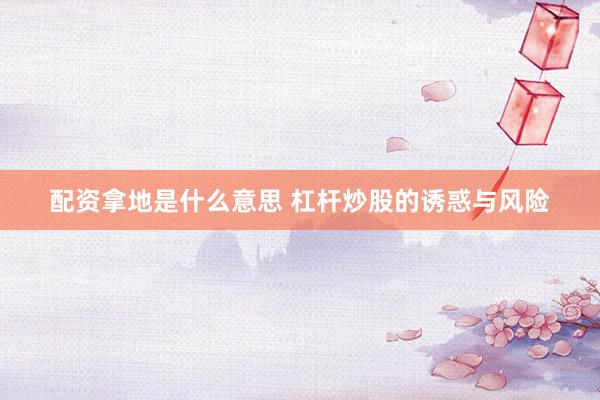 配资拿地是什么意思 杠杆炒股的诱惑与风险