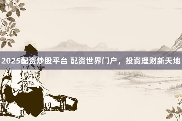 2025配资炒股平台 配资世界门户，投资理财新天地