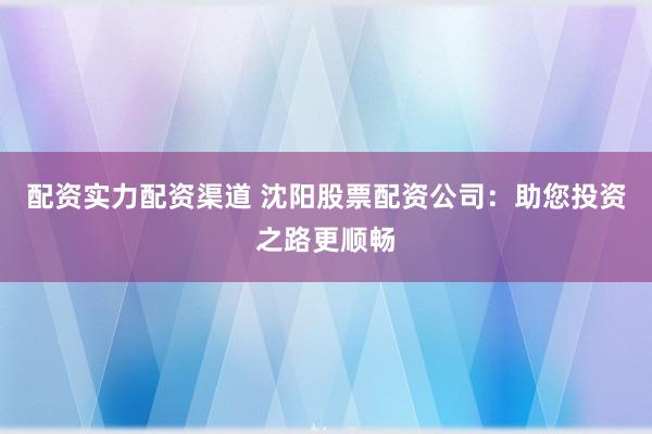 配资实力配资渠道 沈阳股票配资公司：助您投资之路更顺畅