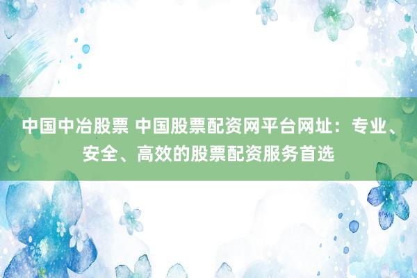中国中冶股票 中国股票配资网平台网址：专业、安全、高效的股票配资服务首选