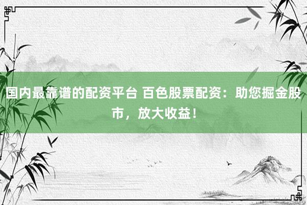 国内最靠谱的配资平台 百色股票配资：助您掘金股市，放大收益！