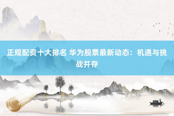 正规配资十大排名 华为股票最新动态：机遇与挑战并存