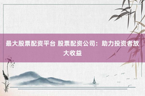 最大股票配资平台 股票配资公司：助力投资者放大收益