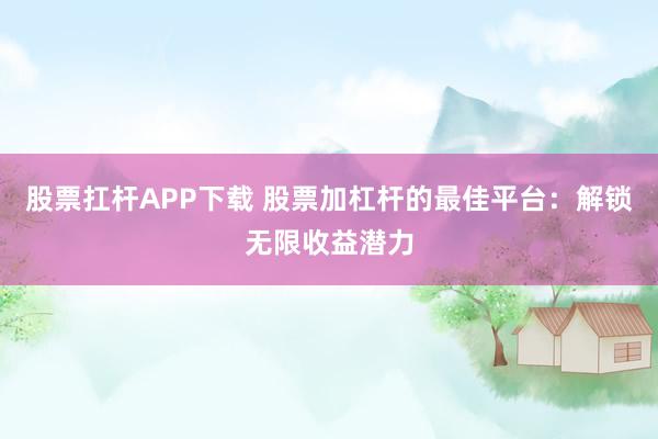 股票扛杆APP下载 股票加杠杆的最佳平台：解锁无限收益潜力