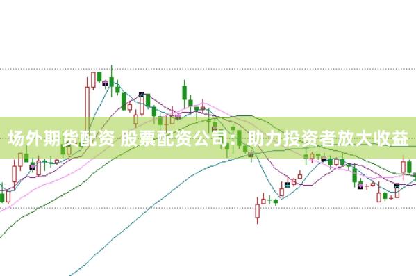 场外期货配资 股票配资公司：助力投资者放大收益