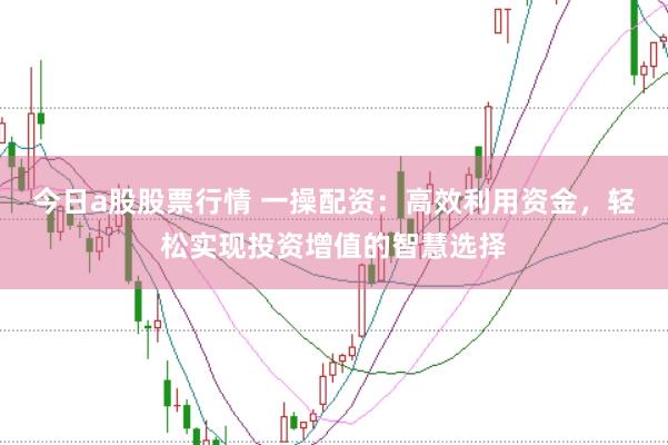 今日a股股票行情 一操配资：高效利用资金，轻松实现投资增值的智慧选择