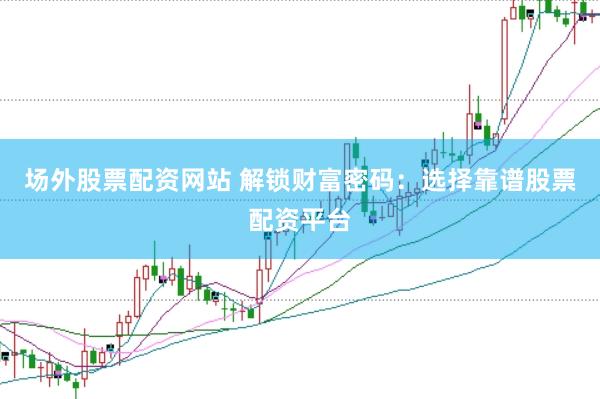 场外股票配资网站 解锁财富密码：选择靠谱股票配资平台