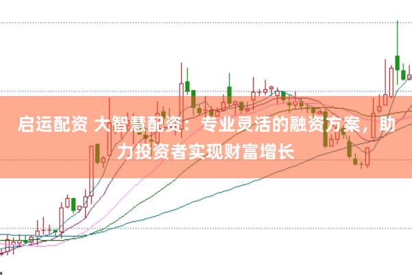 启运配资 大智慧配资：专业灵活的融资方案，助力投资者实现财富增长