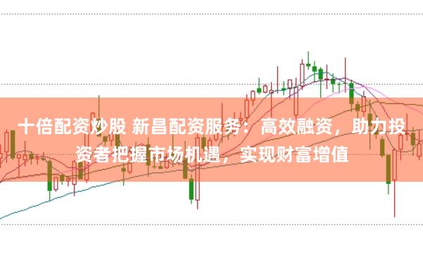 十倍配资炒股 新昌配资服务：高效融资，助力投资者把握市场机遇，实现财富增值