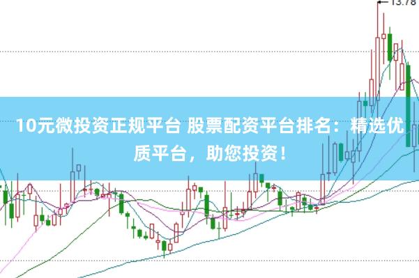 10元微投资正规平台 股票配资平台排名：精选优质平台，助您投资！