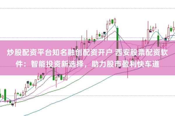 炒股配资平台知名融创配资开户 西安股票配资软件：智能投资新选择，助力股市盈利快车道