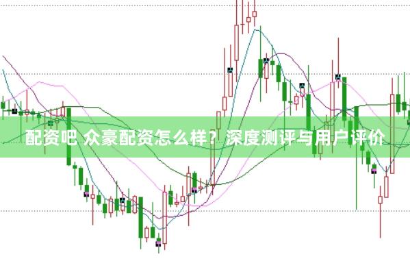 配资吧 众豪配资怎么样？深度测评与用户评价