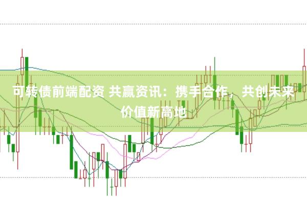 可转债前端配资 共赢资讯：携手合作，共创未来价值新高地
