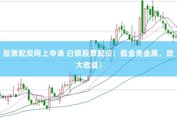 股票配资网上申请 白银股票配资：掘金贵金属，放大收益！
