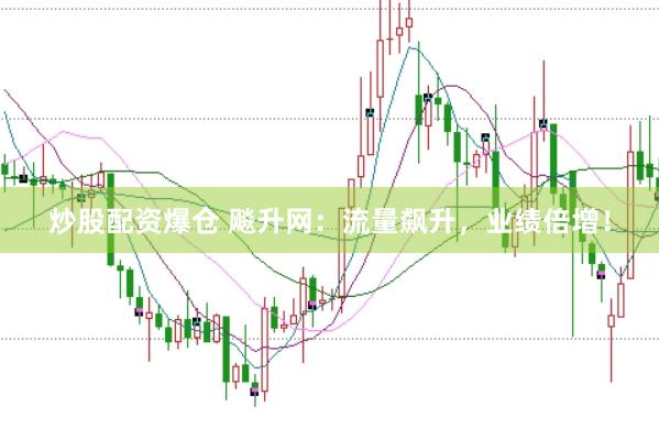 炒股配资爆仓 飚升网：流量飙升，业绩倍增！