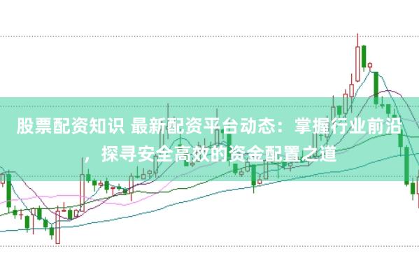 股票配资知识 最新配资平台动态：掌握行业前沿，探寻安全高效的资金配置之道