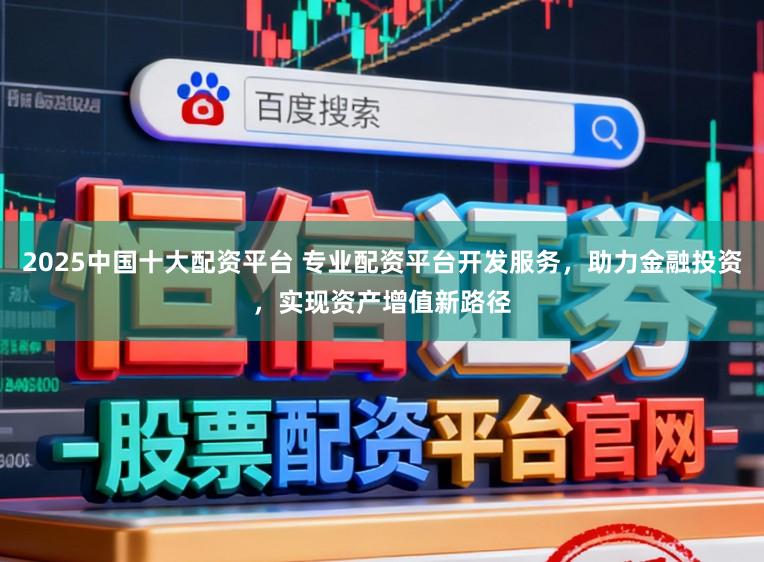 2025中国十大配资平台 专业配资平台开发服务,助力金融投资,实现资产增值新路径