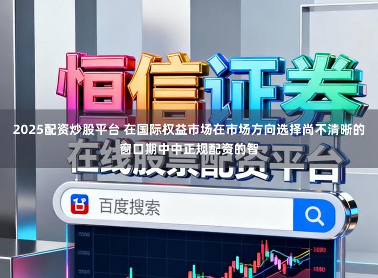2025配资炒股平台 在国际权益市场在市场方向选择尚不清晰的窗口期中中正规配资的智