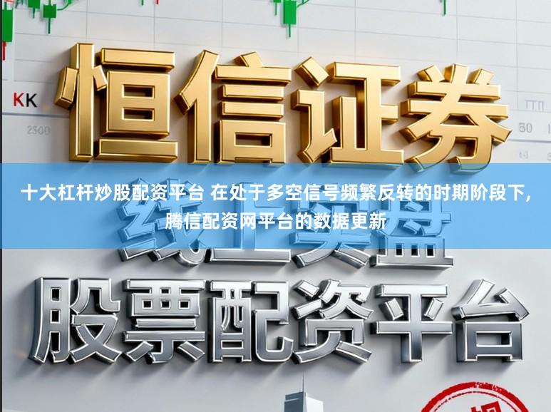 十大杠杆炒股配资平台 在处于多空信号频繁反转的时期阶段下，腾信配资网平台的数据更新