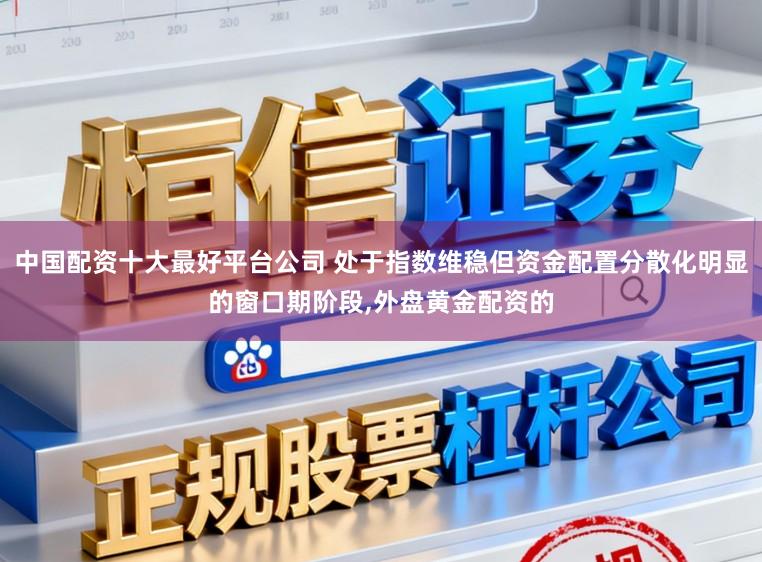 中国配资十大最好平台公司 处于指数维稳但资金配置分散化明显的窗口期阶段，外盘黄金配资的